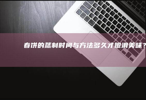 春饼的蒸制时间与方法：多久才嫩滑美味？